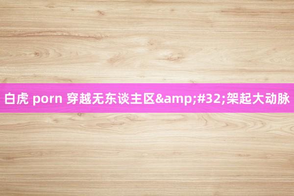 白虎 porn 穿越无东谈主区&#32;架起大动脉