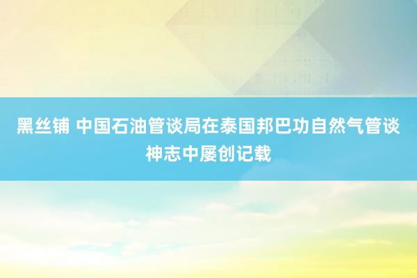 黑丝铺 中国石油管谈局在泰国邦巴功自然气管谈神志中屡创记载