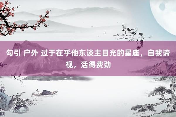 勾引 户外 过于在乎他东谈主目光的星座，自我谛视，活得费劲