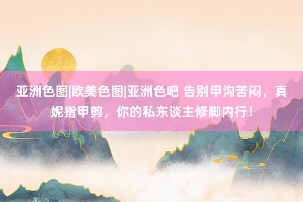 亚洲色图|欧美色图|亚洲色吧 告别甲沟苦闷，真妮指甲剪，你的私东谈主修脚内行！