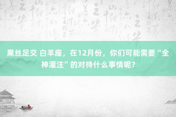 黑丝足交 白羊座，在12月份，你们可能需要“全神灌注”的对待什么事情呢？