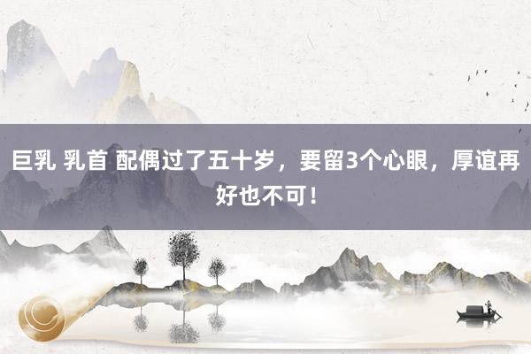 巨乳 乳首 配偶过了五十岁，要留3个心眼，厚谊再好也不可！