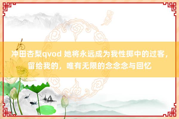 冲田杏梨qvod 她将永远成为我性掷中的过客，留给我的，唯有无限的念念念与回忆