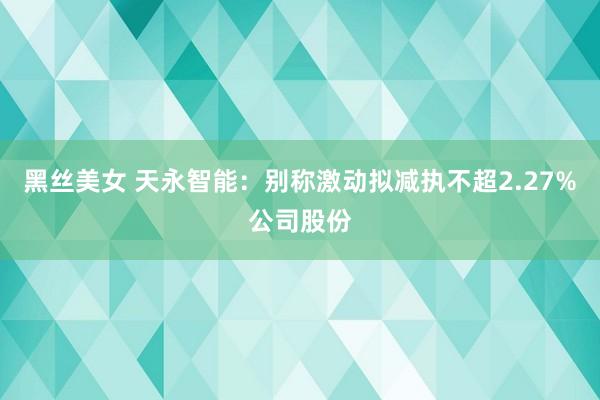 黑丝美女 天永智能：别称激动拟减执不超2.27%公司股份