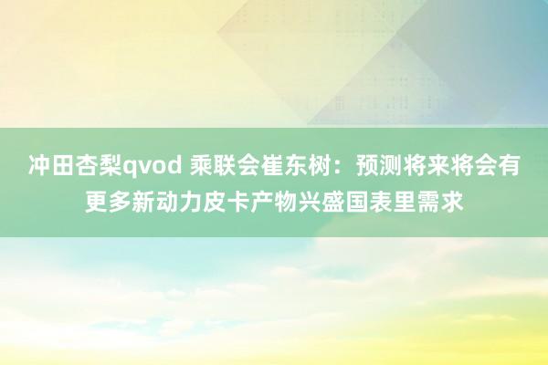 冲田杏梨qvod 乘联会崔东树：预测将来将会有更多新动力皮卡产物兴盛国表里需求