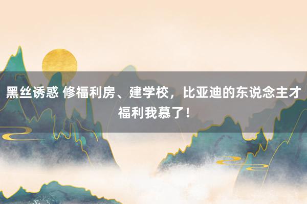 黑丝诱惑 修福利房、建学校，比亚迪的东说念主才福利我慕了！