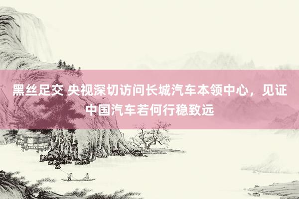 黑丝足交 央视深切访问长城汽车本领中心，见证中国汽车若何行稳致远