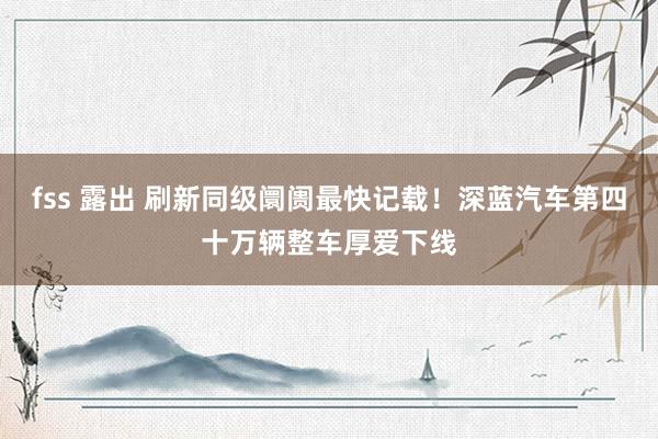 fss 露出 刷新同级阛阓最快记载！深蓝汽车第四十万辆整车厚爱下线