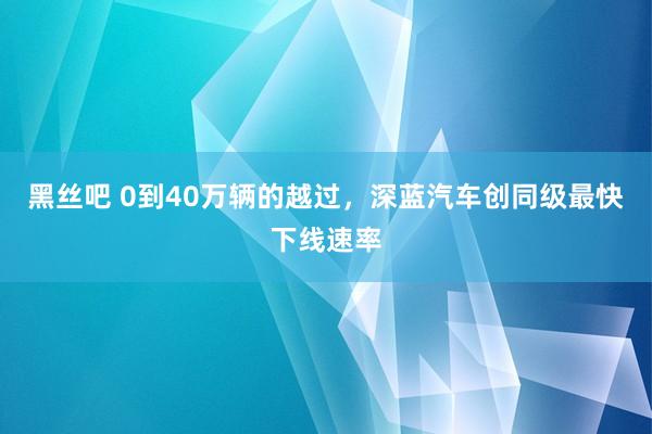 黑丝吧 0到40万辆的越过，深蓝汽车创同级最快下线速率