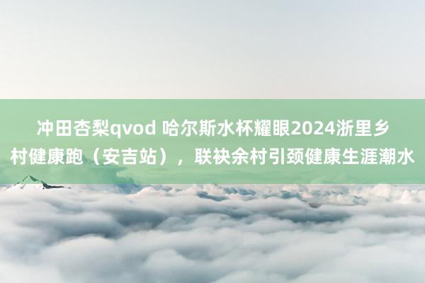 冲田杏梨qvod 哈尔斯水杯耀眼2024浙里乡村健康跑（安吉站），联袂余村引颈健康生涯潮水