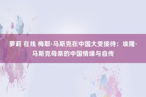 萝莉 在线 梅耶·马斯克在中国大受接待：埃隆·马斯克母亲的中国情缘与自传