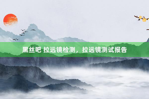 黑丝吧 拉远镜检测，拉远镜测试报告