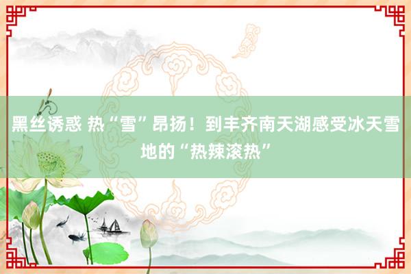 黑丝诱惑 热“雪”昂扬！到丰齐南天湖感受冰天雪地的“热辣滚热”