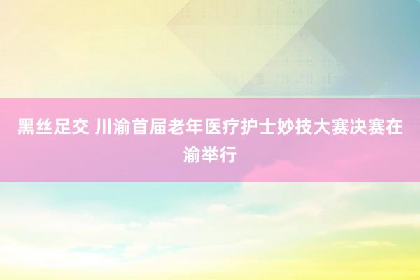 黑丝足交 川渝首届老年医疗护士妙技大赛决赛在渝举行