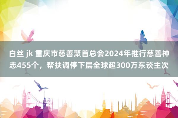 白丝 jk 重庆市慈善聚首总会2024年推行慈善神志455个，帮扶调停下层全球超300万东谈主次