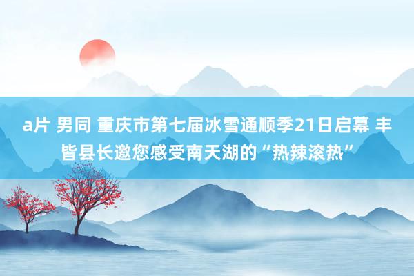a片 男同 重庆市第七届冰雪通顺季21日启幕 丰皆县长邀您感受南天湖的“热辣滚热”