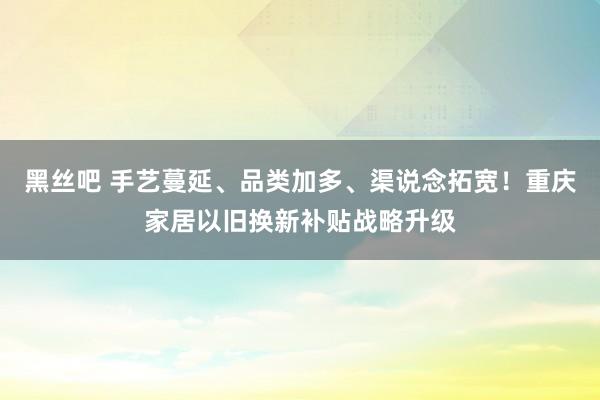 黑丝吧 手艺蔓延、品类加多、渠说念拓宽！重庆家居以旧换新补贴战略升级