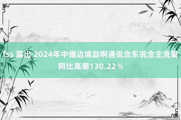 fss 露出 2024年中缅边境勐啊通说念东说念主流量同比高潮130.22％