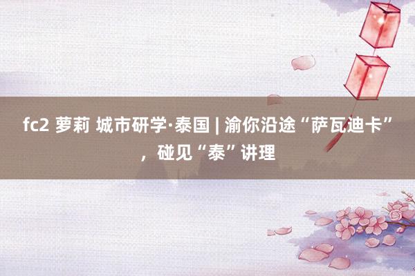 fc2 萝莉 城市研学·泰国 | 渝你沿途“萨瓦迪卡”，碰见“泰”讲理