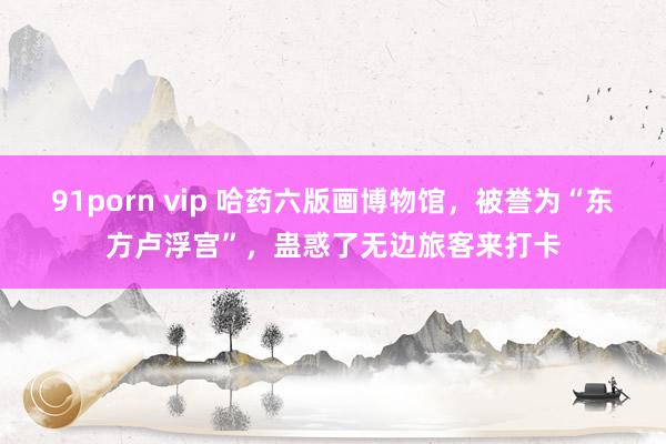 91porn vip 哈药六版画博物馆，被誉为“东方卢浮宫”，蛊惑了无边旅客来打卡