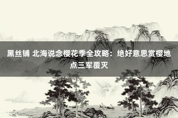 黑丝铺 北海说念樱花季全攻略：绝好意思赏樱地点三军覆灭
