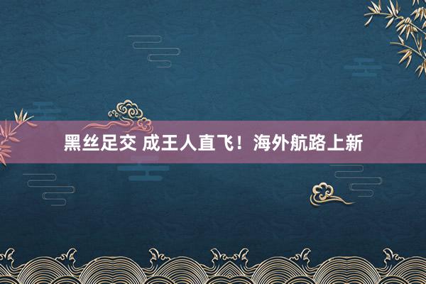 黑丝足交 成王人直飞！海外航路上新