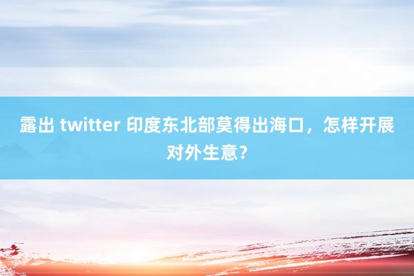 露出 twitter 印度东北部莫得出海口，怎样开展对外生意？