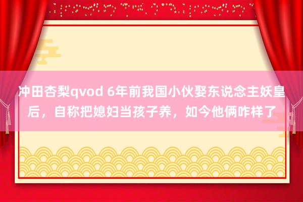 冲田杏梨qvod 6年前我国小伙娶东说念主妖皇后，自称把媳妇当孩子养，如今他俩咋样了
