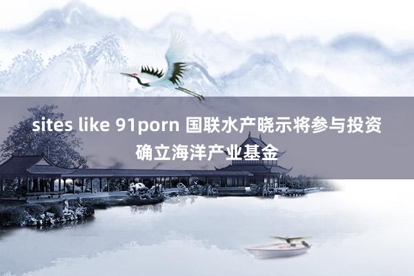 sites like 91porn 国联水产晓示将参与投资确立海洋产业基金