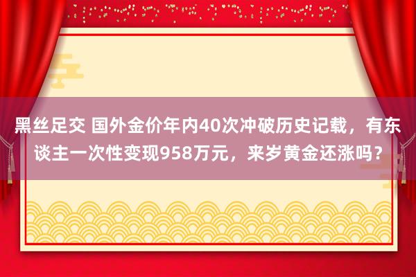 黑丝足交 国外金价年内40次冲破历史记载，有东谈主一次性变现958万元，来岁黄金还涨吗？