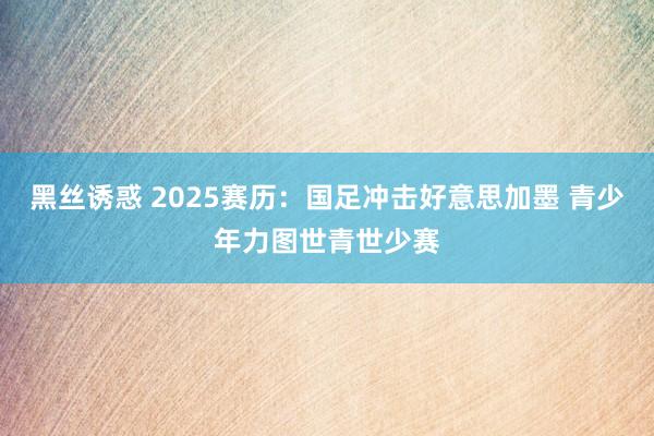 黑丝诱惑 2025赛历：国足冲击好意思加墨 青少年力图世青世少赛
