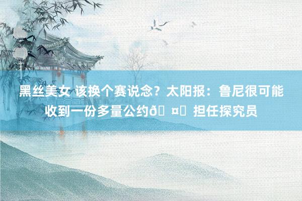 黑丝美女 该换个赛说念？太阳报：鲁尼很可能收到一份多量公约🤑担任探究员
