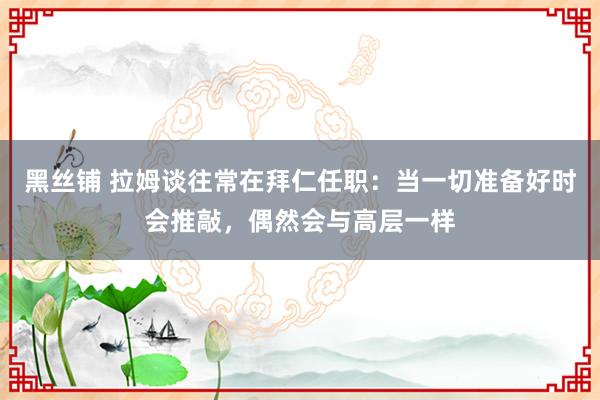 黑丝铺 拉姆谈往常在拜仁任职:当一切准备好时会推敲,偶然会与高层一样
