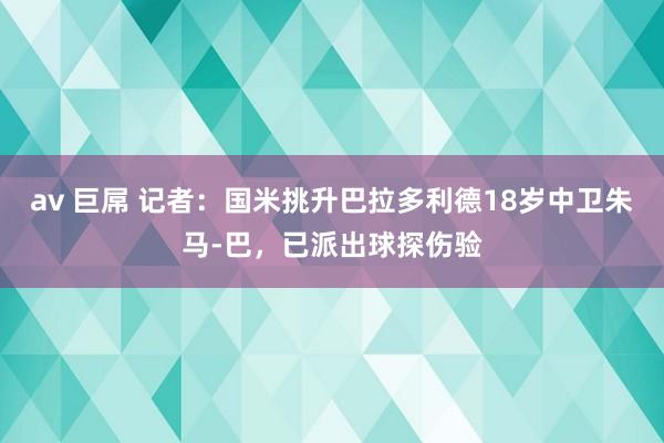 av 巨屌 记者：国米挑升巴拉多利德18岁中卫朱马-巴，已派出球探伤验