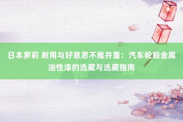 日本萝莉 耐用与好意思不雅并重：汽车轮毂金属油性漆的选藏与选藏指南