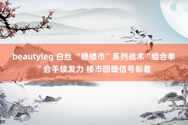 beautyleg 白丝 “稳楼市”系列战术“组合拳”合手续发力 楼市回暖信号彰着
