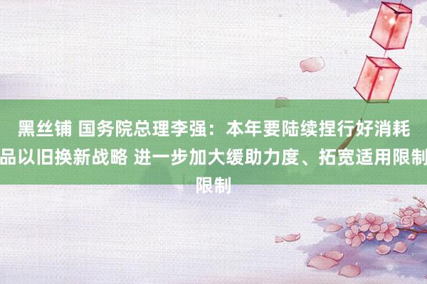 黑丝铺 国务院总理李强：本年要陆续捏行好消耗品以旧换新战略 进一步加大缓助力度、拓宽适用限制