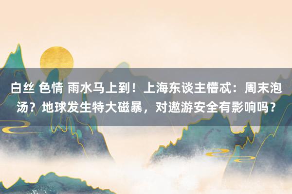 白丝 色情 雨水马上到！上海东谈主懵忒：周末泡汤？地球发生特大磁暴，对遨游安全有影响吗？