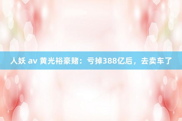 人妖 av 黄光裕豪赌：亏掉388亿后，去卖车了