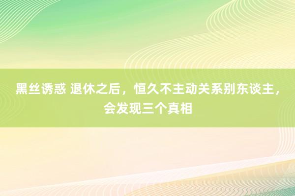 黑丝诱惑 退休之后，恒久不主动关系别东谈主，会发现三个真相