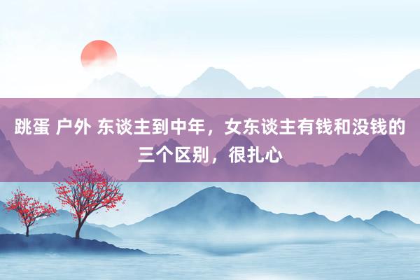 跳蛋 户外 东谈主到中年，女东谈主有钱和没钱的三个区别，很扎心