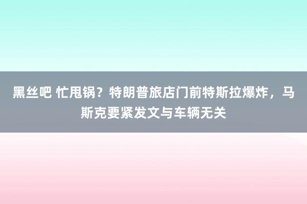 黑丝吧 忙甩锅？特朗普旅店门前特斯拉爆炸，马斯克要紧发文与车辆无关