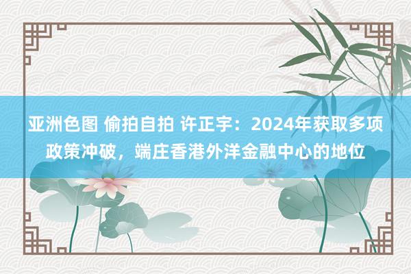 亚洲色图 偷拍自拍 许正宇：2024年获取多项政策冲破，端庄香港外洋金融中心的地位