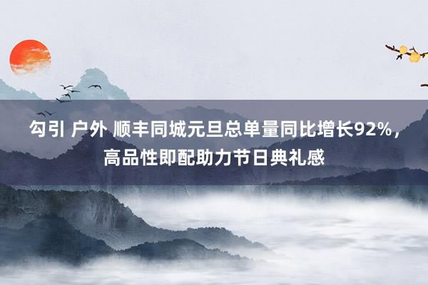 勾引 户外 顺丰同城元旦总单量同比增长92%，高品性即配助力节日典礼感