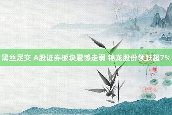 黑丝足交 A股证券板块震憾走弱 锦龙股份领跌超7%