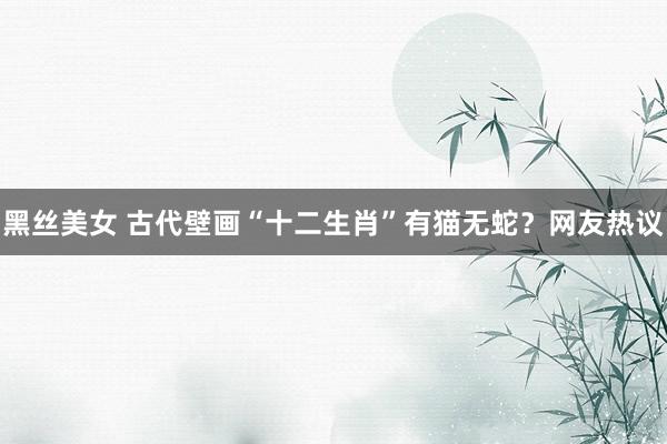 黑丝美女 古代壁画“十二生肖”有猫无蛇？网友热议