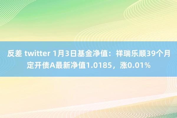 反差 twitter 1月3日基金净值：祥瑞乐顺39个月定开债A最新净值1.0185，涨0.01%