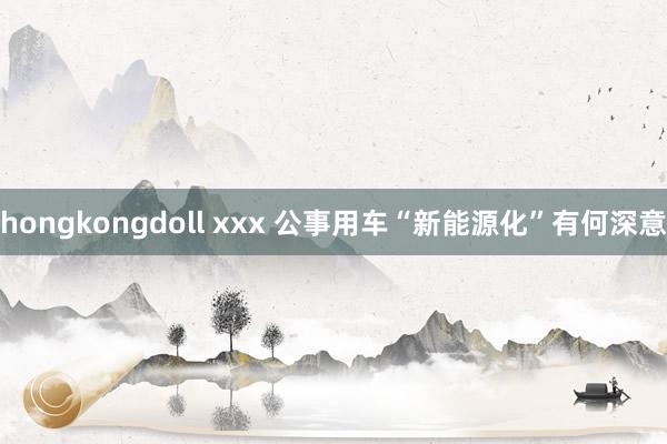 hongkongdoll xxx 公事用车“新能源化”有何深意