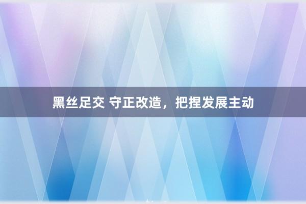 黑丝足交 守正改造，把捏发展主动
