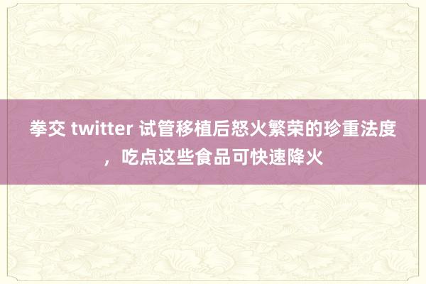 拳交 twitter 试管移植后怒火繁荣的珍重法度，吃点这些食品可快速降火